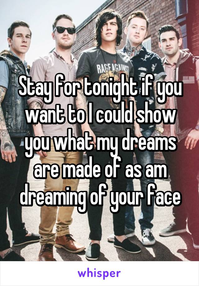 Stay for tonight if you want to I could show you what my dreams are made of as am dreaming of your face