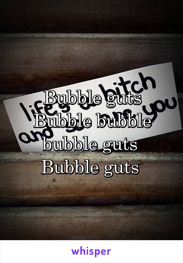 Bubble guts
Bubble bubble bubble guts 
Bubble guts 