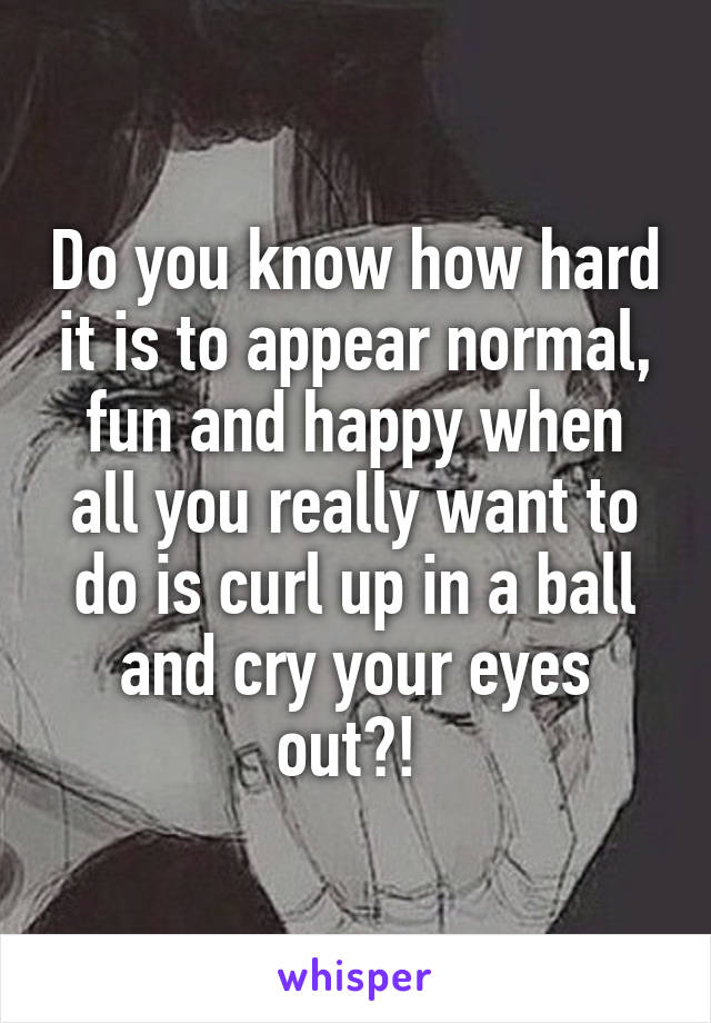 Do you know how hard it is to appear normal, fun and happy when all you really want to do is curl up in a ball and cry your eyes out?! 