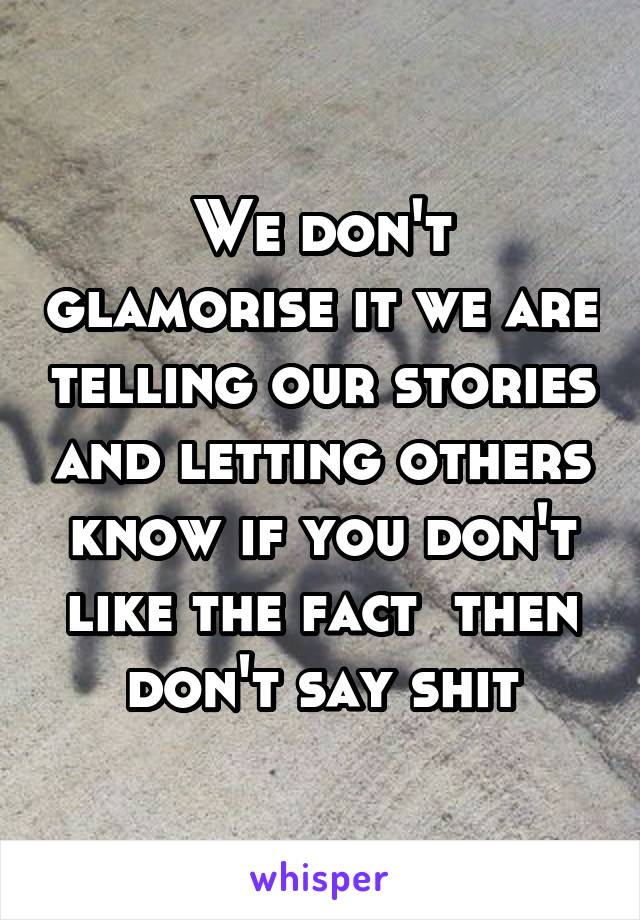 We don't glamorise it we are telling our stories and letting others know if you don't like the fact  then don't say shit