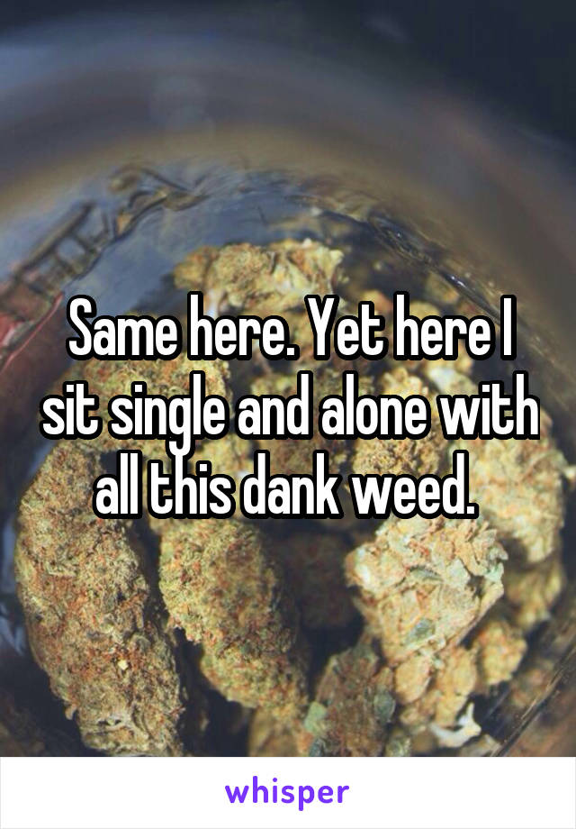 Same here. Yet here I sit single and alone with all this dank weed. 