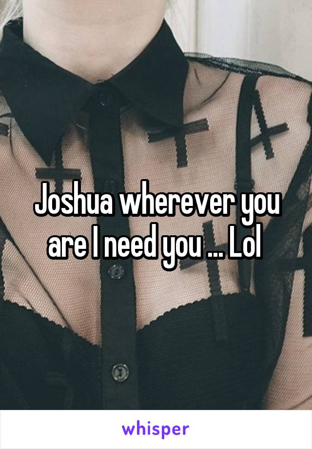 Joshua wherever you are I need you ... Lol 