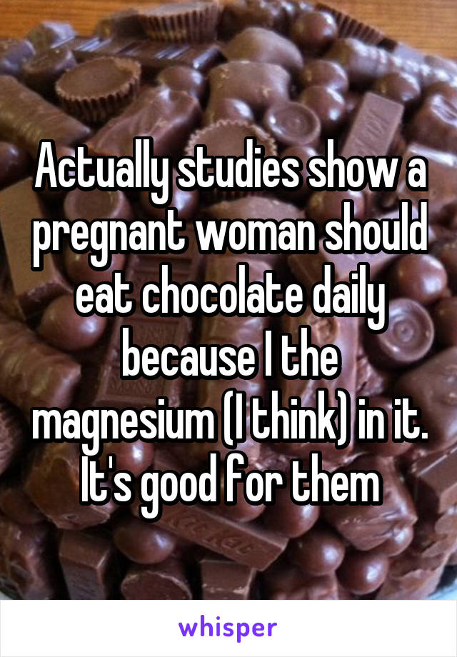 Actually studies show a pregnant woman should eat chocolate daily because I the magnesium (I think) in it. It's good for them