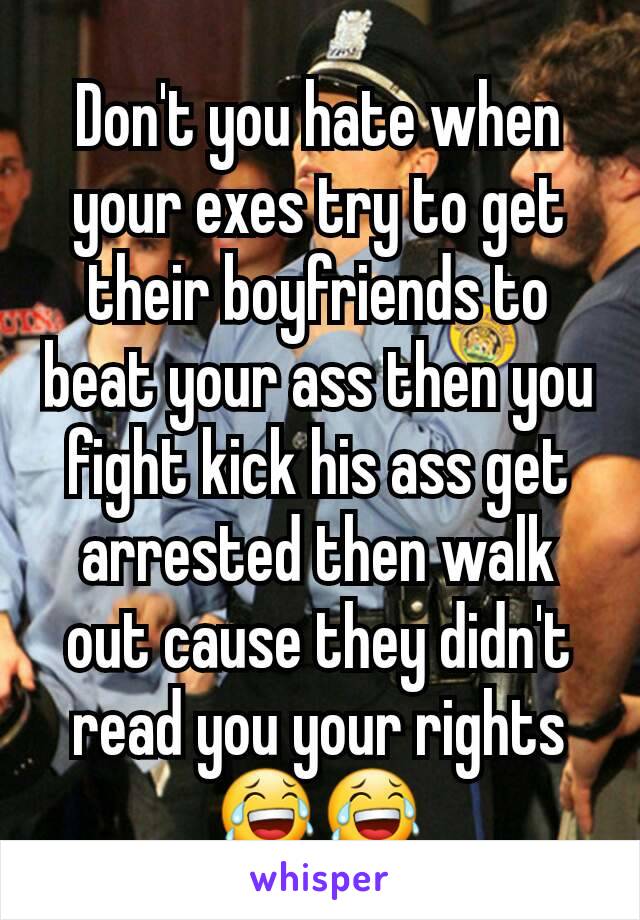 Don't you hate when your exes try to get their boyfriends to beat your ass then you fight kick his ass get arrested then walk out cause they didn't read you your rights 😂😂