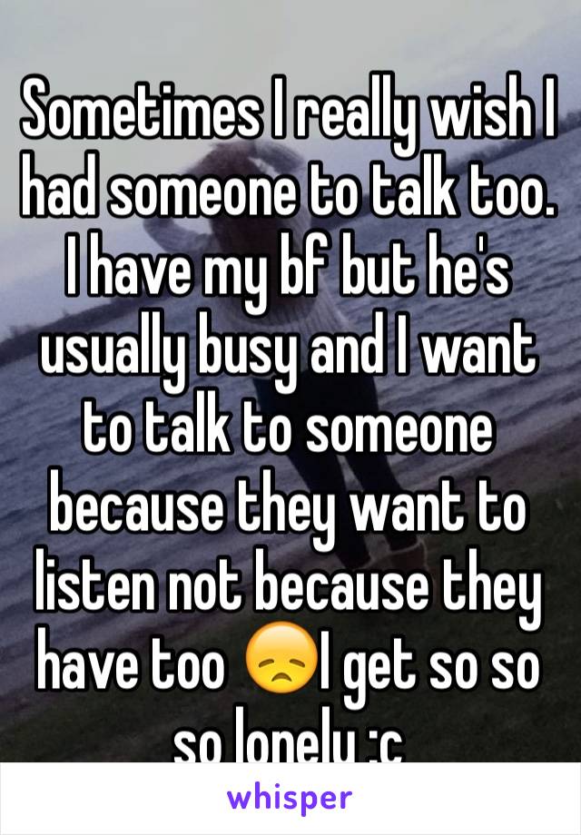 Sometimes I really wish I had someone to talk too. 
I have my bf but he's usually busy and I want to talk to someone because they want to listen not because they have too 😞I get so so so lonely :c