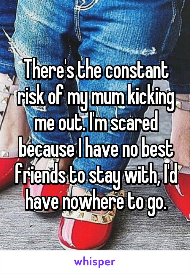 There's the constant risk of my mum kicking me out. I'm scared because I have no best friends to stay with, I'd have nowhere to go.
