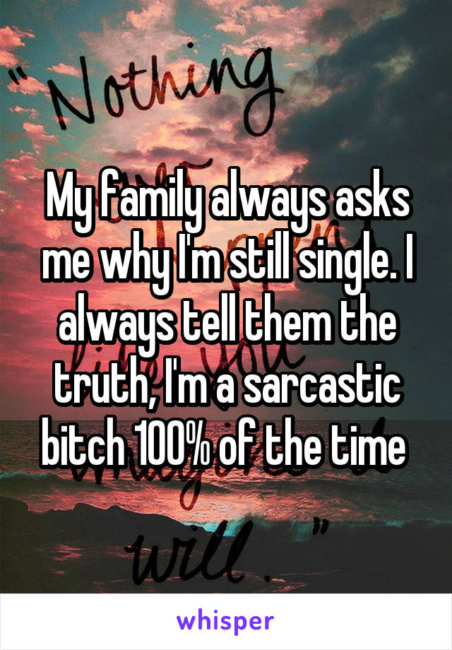 My family always asks me why I'm still single. I always tell them the truth, I'm a sarcastic bitch 100% of the time 