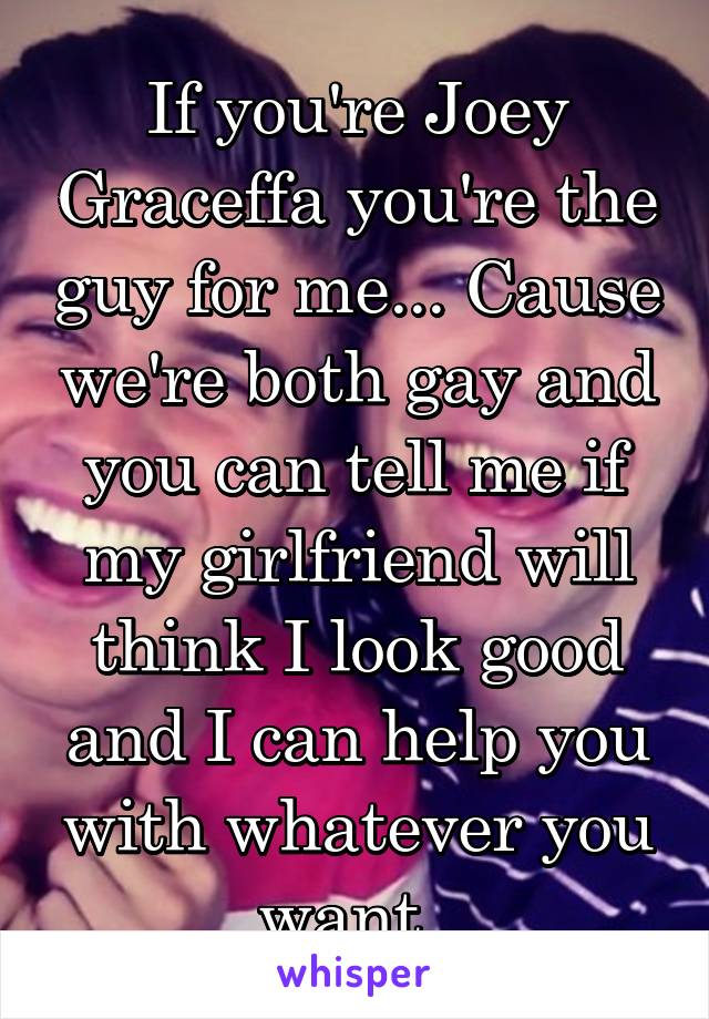 If you're Joey Graceffa you're the guy for me... Cause we're both gay and you can tell me if my girlfriend will think I look good and I can help you with whatever you want. 