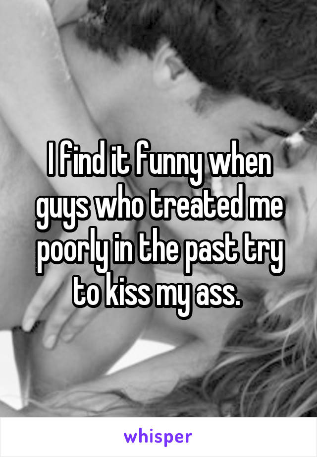 I find it funny when guys who treated me poorly in the past try to kiss my ass. 