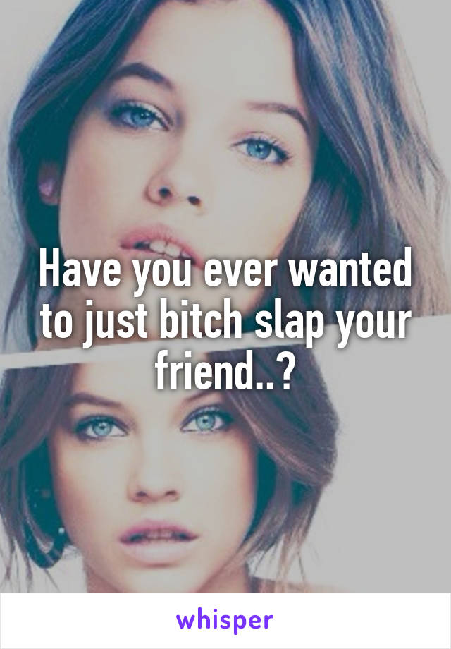 Have you ever wanted to just bitch slap your friend..?