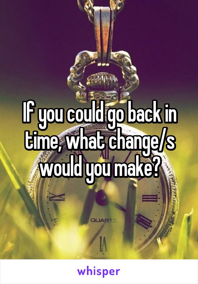 If you could go back in time, what change/s would you make?