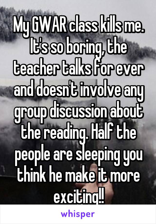 My GWAR class kills me. It's so boring, the teacher talks for ever and doesn't involve any group discussion about the reading. Half the people are sleeping you think he make it more exciting!!
