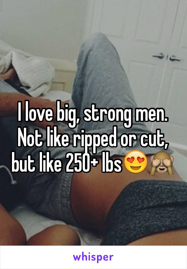 I love big, strong men. Not like ripped or cut, but like 250+ lbs😍🙈