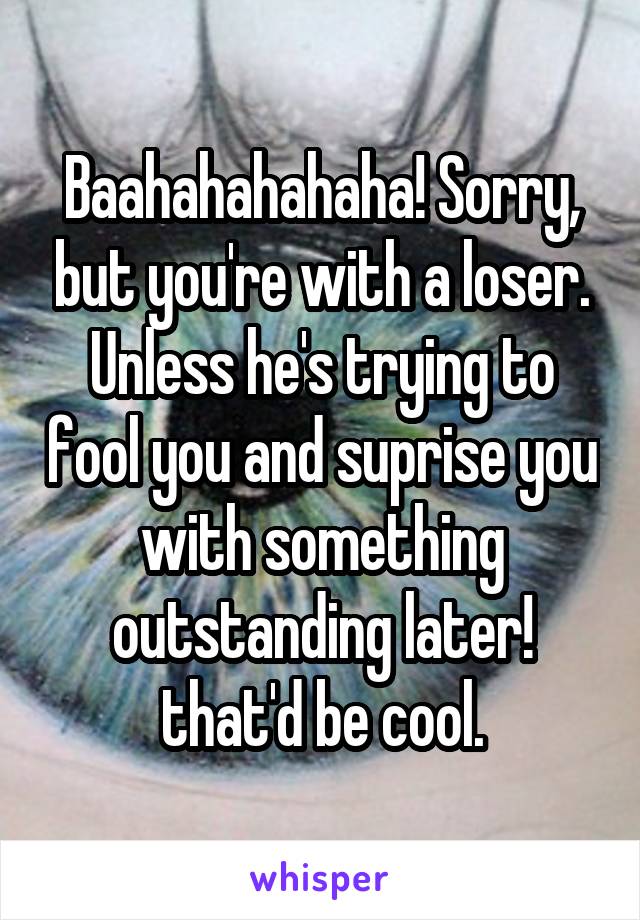 Baahahahahaha! Sorry, but you're with a loser. Unless he's trying to fool you and suprise you with something outstanding later! that'd be cool.