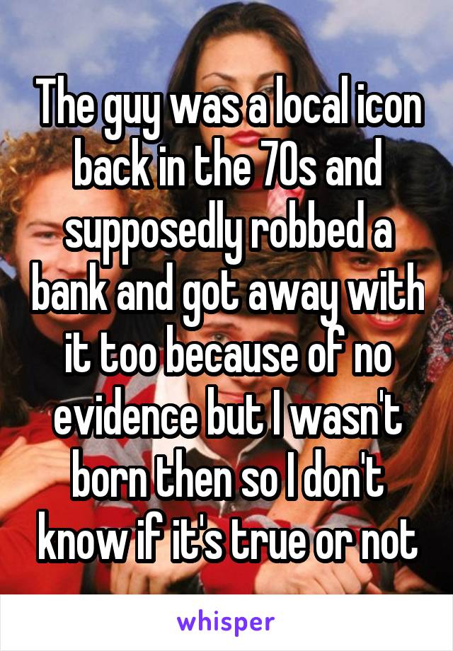 The guy was a local icon back in the 70s and supposedly robbed a bank and got away with it too because of no evidence but I wasn't born then so I don't know if it's true or not