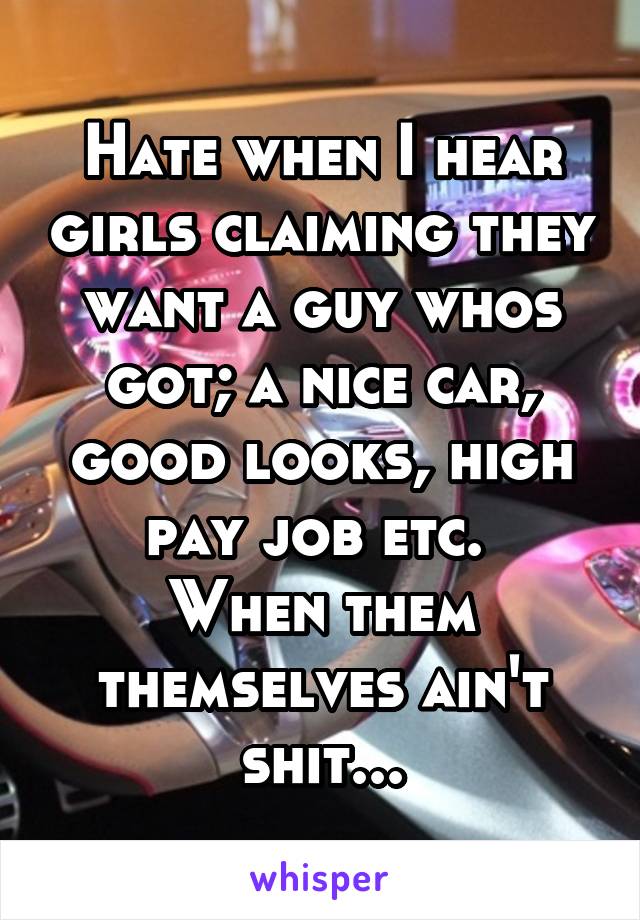 Hate when I hear girls claiming they want a guy whos got; a nice car, good looks, high pay job etc. 
When them themselves ain't shit...