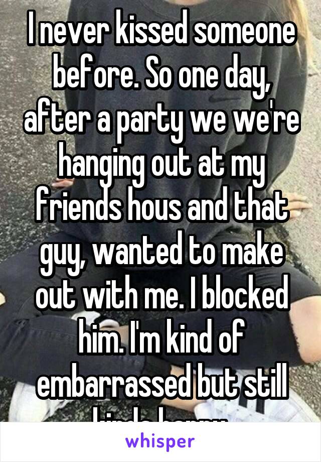I never kissed someone before. So one day, after a party we we're hanging out at my friends hous and that guy, wanted to make out with me. I blocked him. I'm kind of embarrassed but still kinda happy.