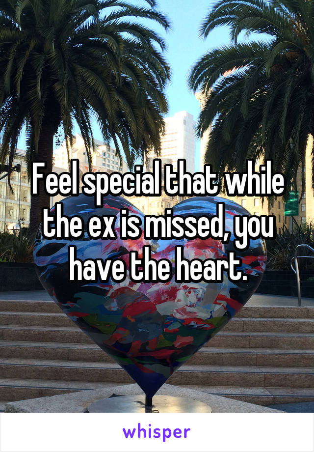 Feel special that while the ex is missed, you have the heart.