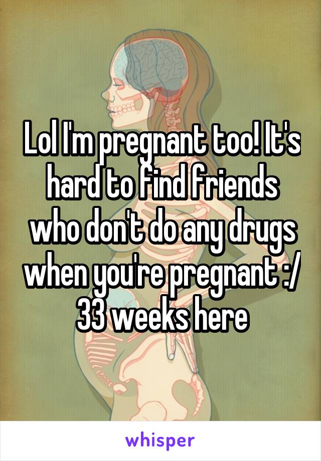 Lol I'm pregnant too! It's hard to find friends who don't do any drugs when you're pregnant :/ 33 weeks here