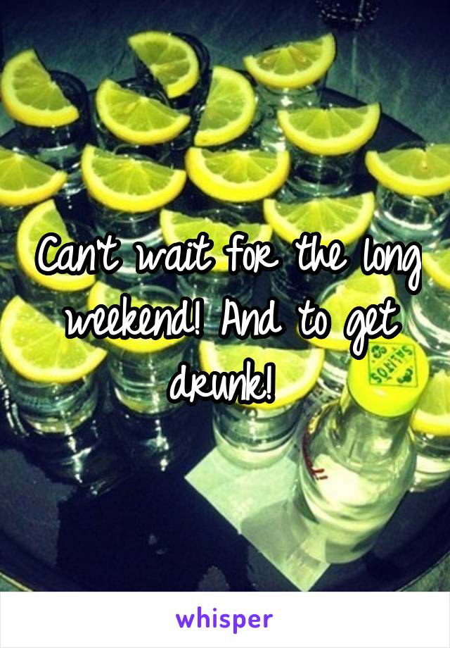 Can't wait for the long weekend! And to get drunk! 