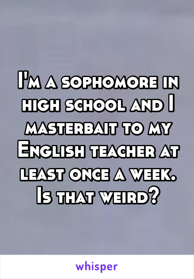 I'm a sophomore in high school and I masterbait to my English teacher at least once a week. Is that weird?