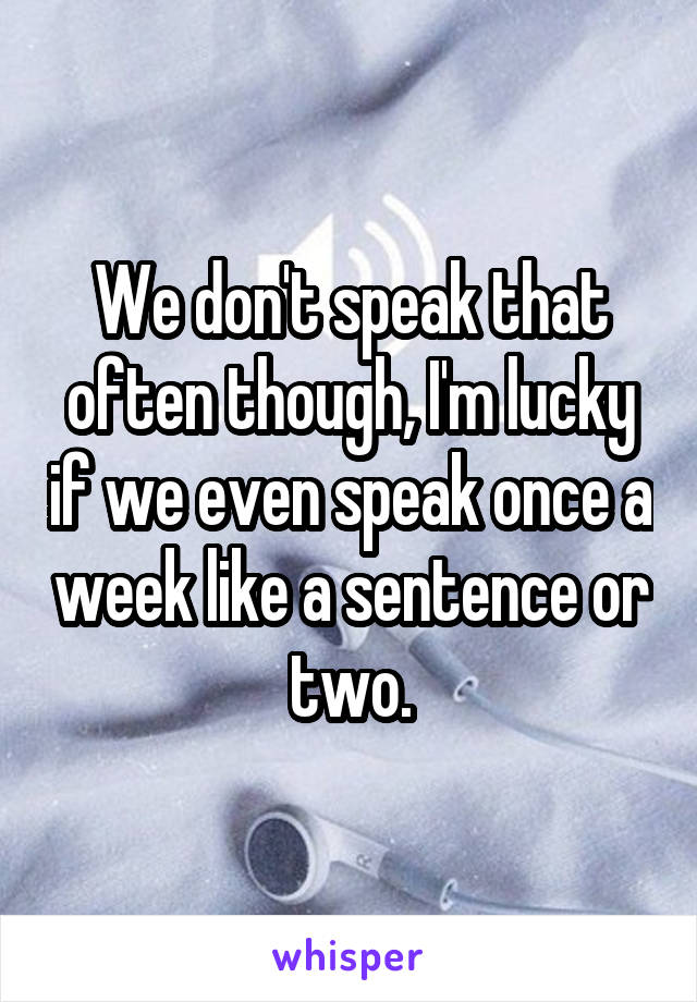 We don't speak that often though, I'm lucky if we even speak once a week like a sentence or two.