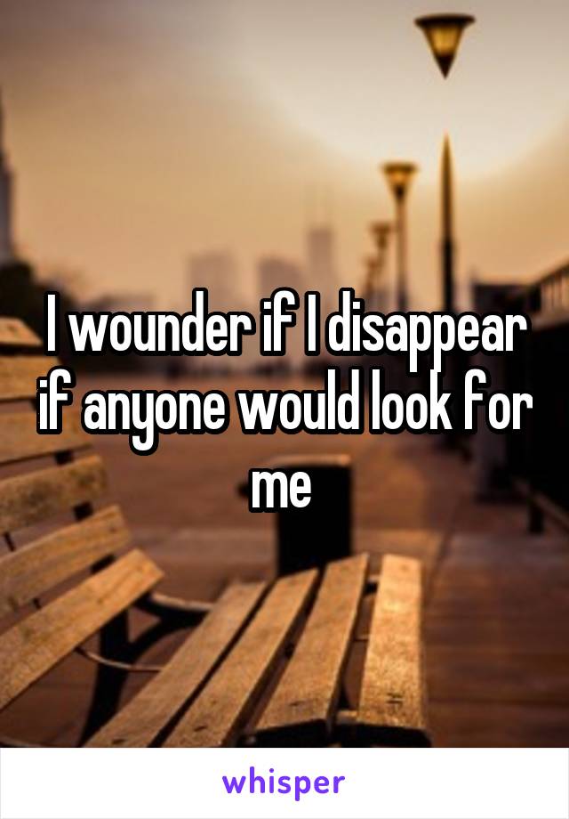 I wounder if I disappear if anyone would look for me 