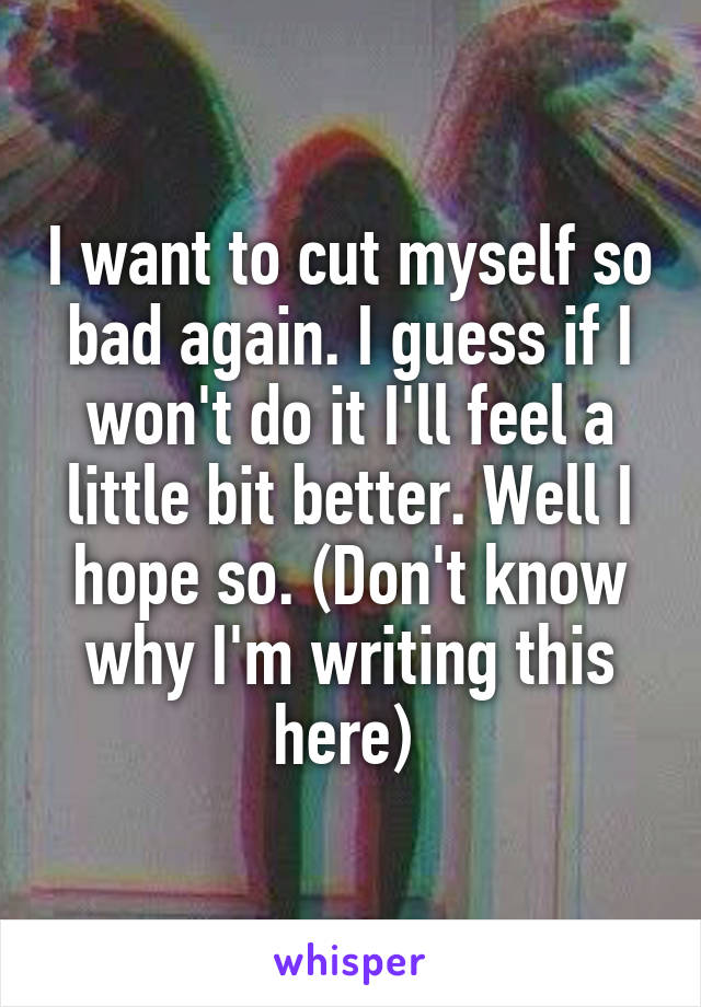 I want to cut myself so bad again. I guess if I won't do it I'll feel a little bit better. Well I hope so. (Don't know why I'm writing this here) 