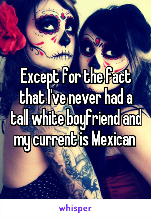 Except for the fact that I've never had a tall white boyfriend and my current is Mexican 