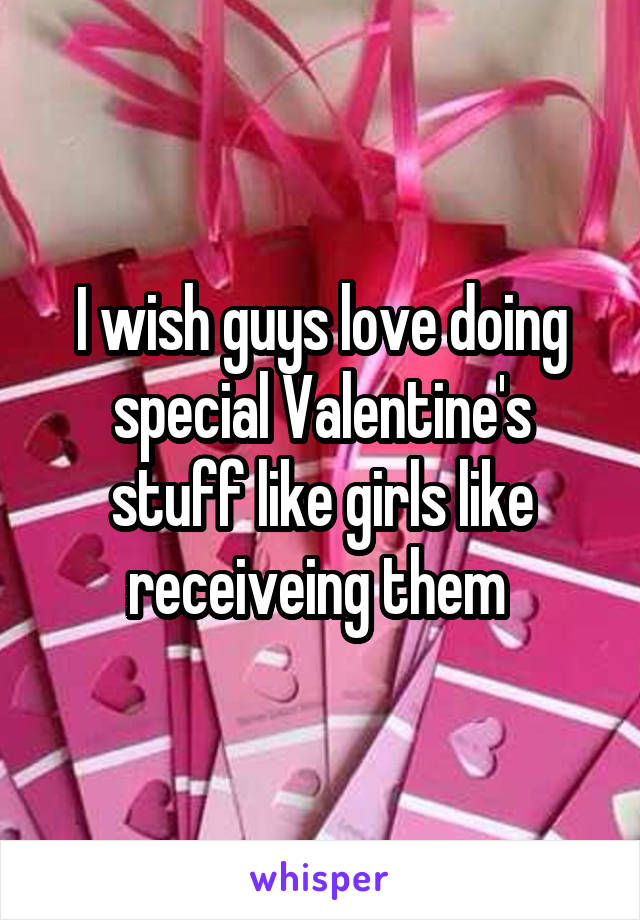 I wish guys love doing special Valentine's stuff like girls like receiveing them 