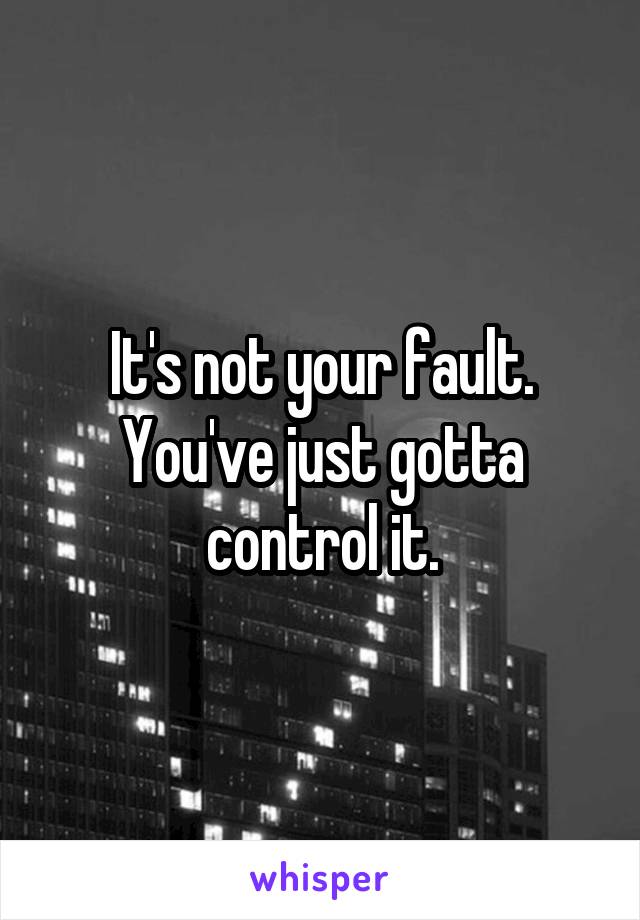 It's not your fault.
You've just gotta control it.