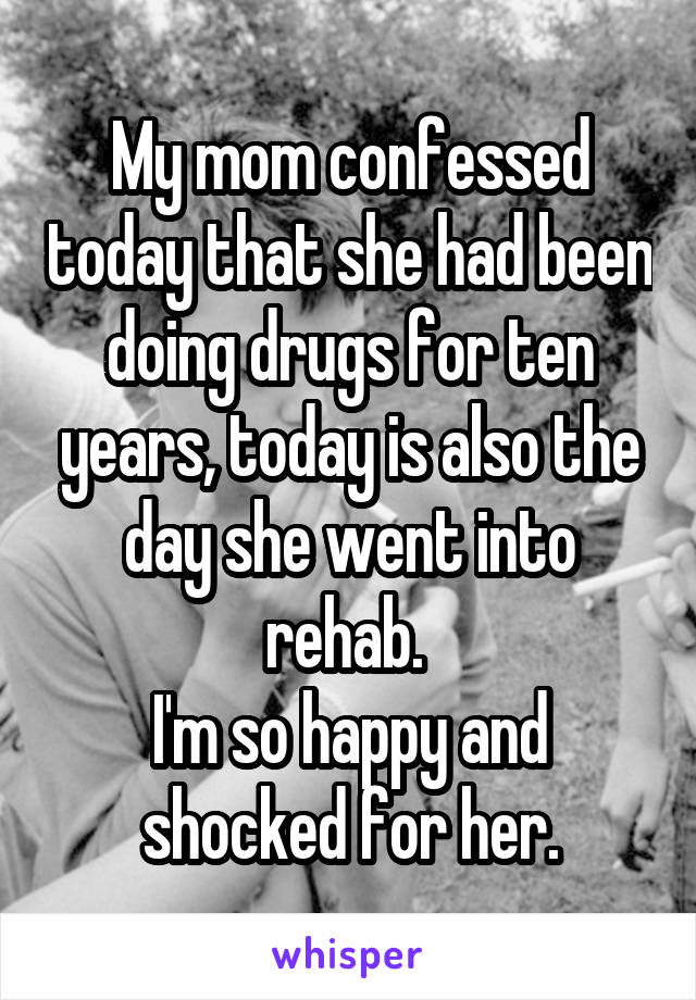 My mom confessed today that she had been doing drugs for ten years, today is also the day she went into rehab. 
I'm so happy and shocked for her.