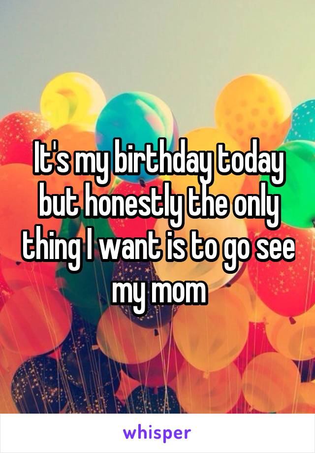It's my birthday today but honestly the only thing I want is to go see my mom