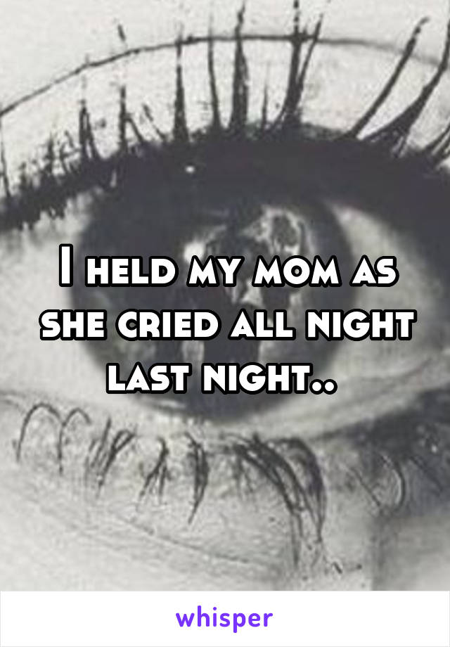 I held my mom as she cried all night last night.. 