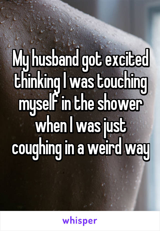 My husband got excited thinking I was touching myself in the shower when I was just coughing in a weird way 