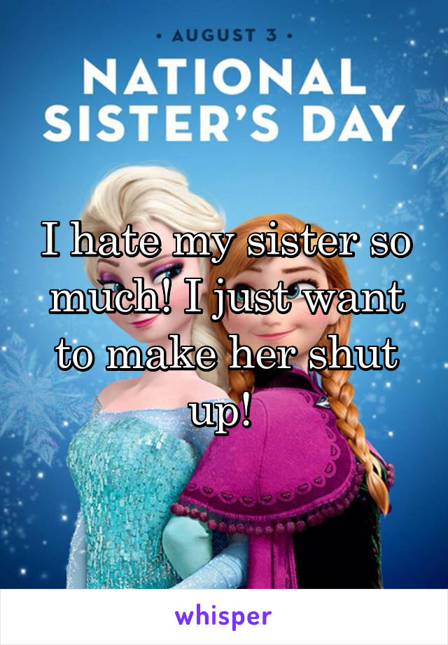 I hate my sister so much! I just want to make her shut up! 