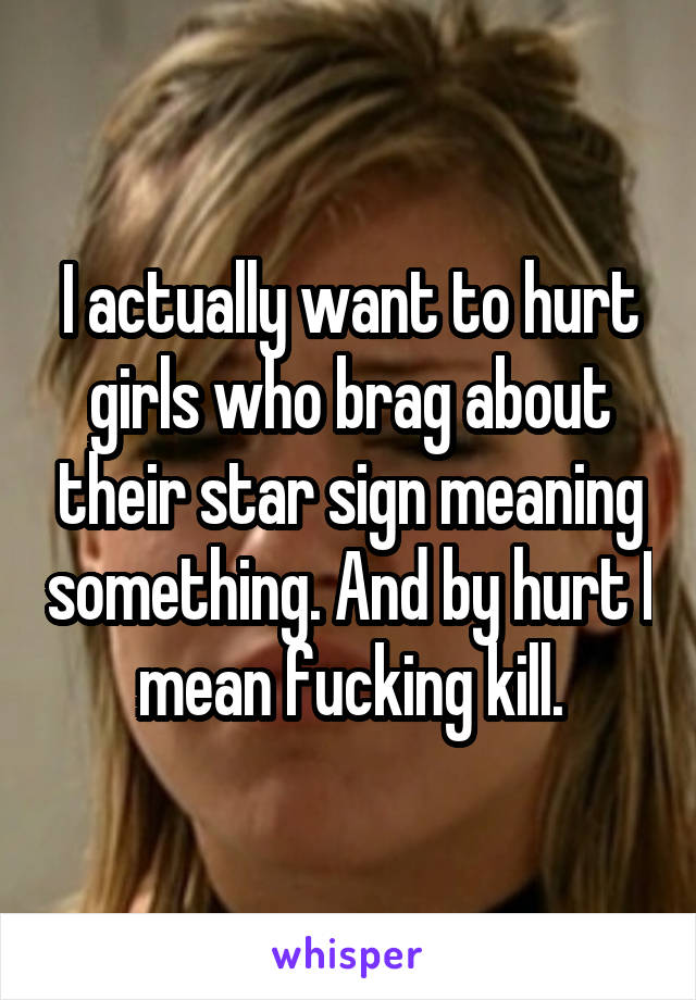 I actually want to hurt girls who brag about their star sign meaning something. And by hurt I mean fucking kill.
