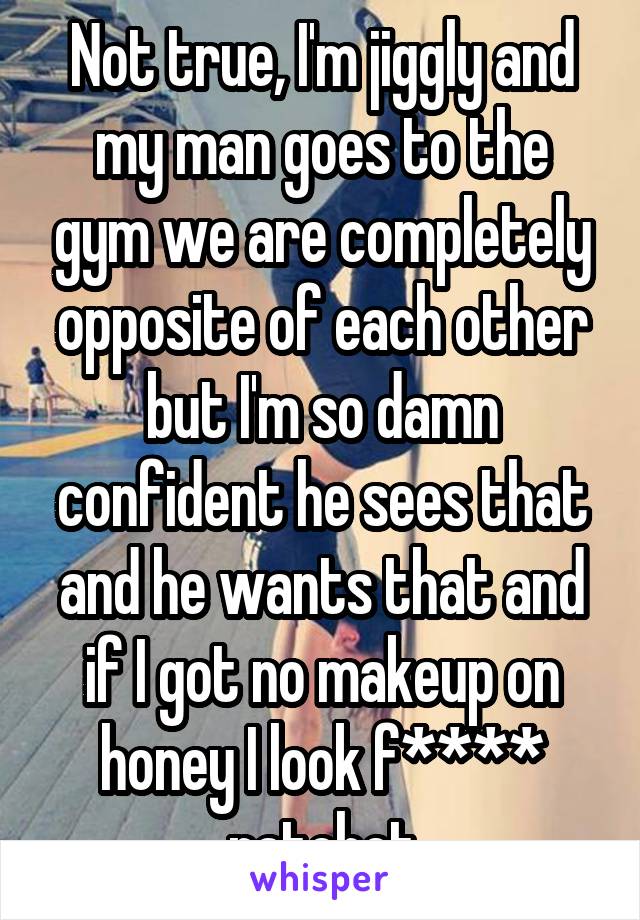 Not true, I'm jiggly and my man goes to the gym we are completely opposite of each other but I'm so damn confident he sees that and he wants that and if I got no makeup on honey I look f**** ratchet