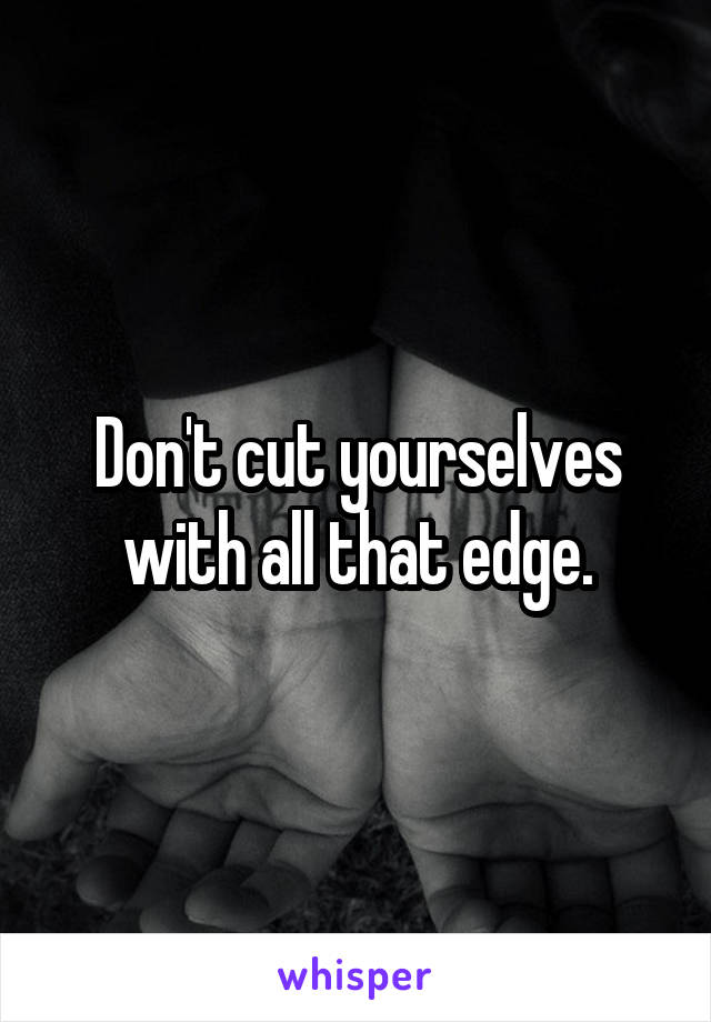Don't cut yourselves with all that edge.
