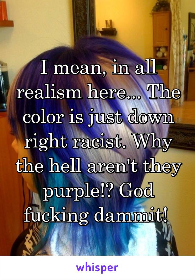 I mean, in all realism here... The color is just down right racist. Why the hell aren't they purple!? God fucking dammit! 