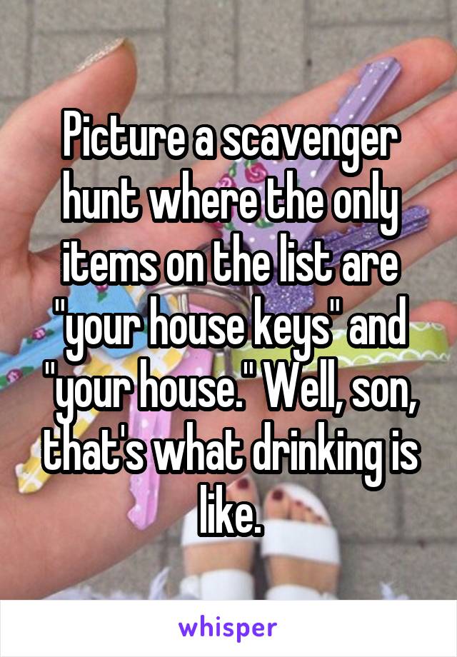 Picture a scavenger hunt where the only items on the list are "your house keys" and "your house." Well, son, that's what drinking is like.