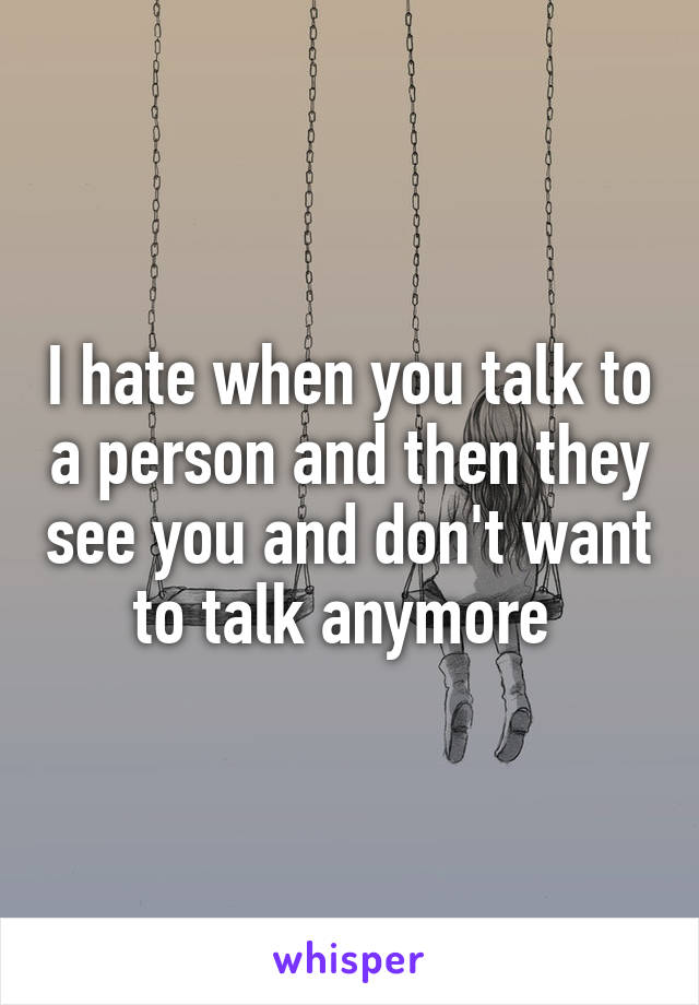 I hate when you talk to a person and then they see you and don't want to talk anymore 