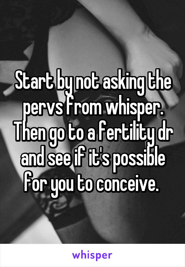 Start by not asking the pervs from whisper. Then go to a fertility dr and see if it's possible for you to conceive. 
