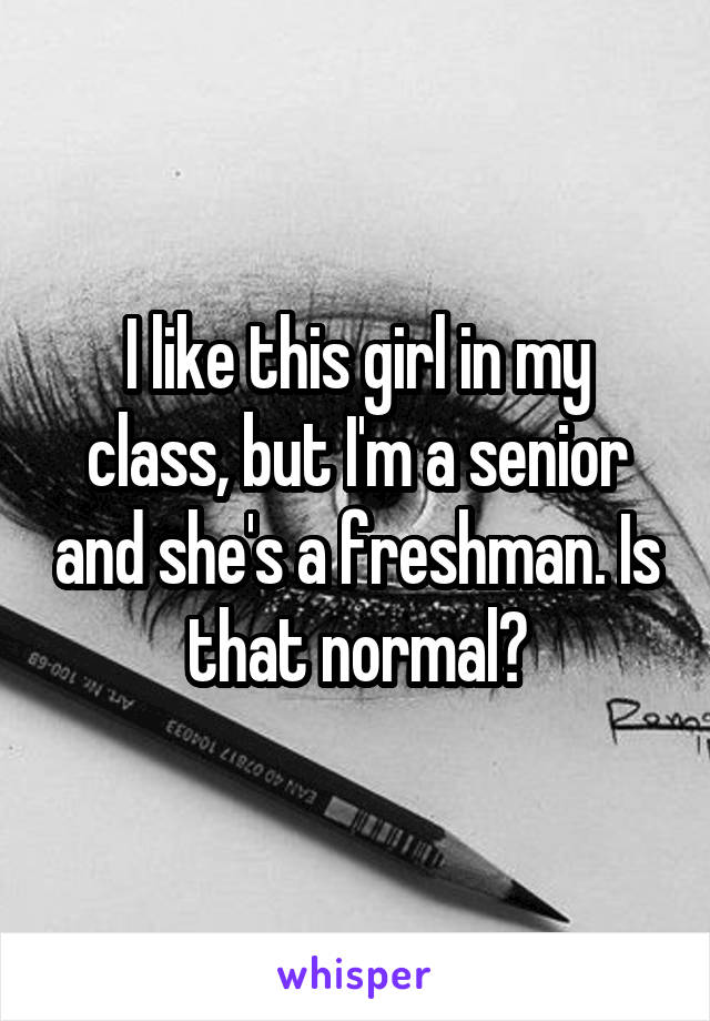 I like this girl in my class, but I'm a senior and she's a freshman. Is that normal?