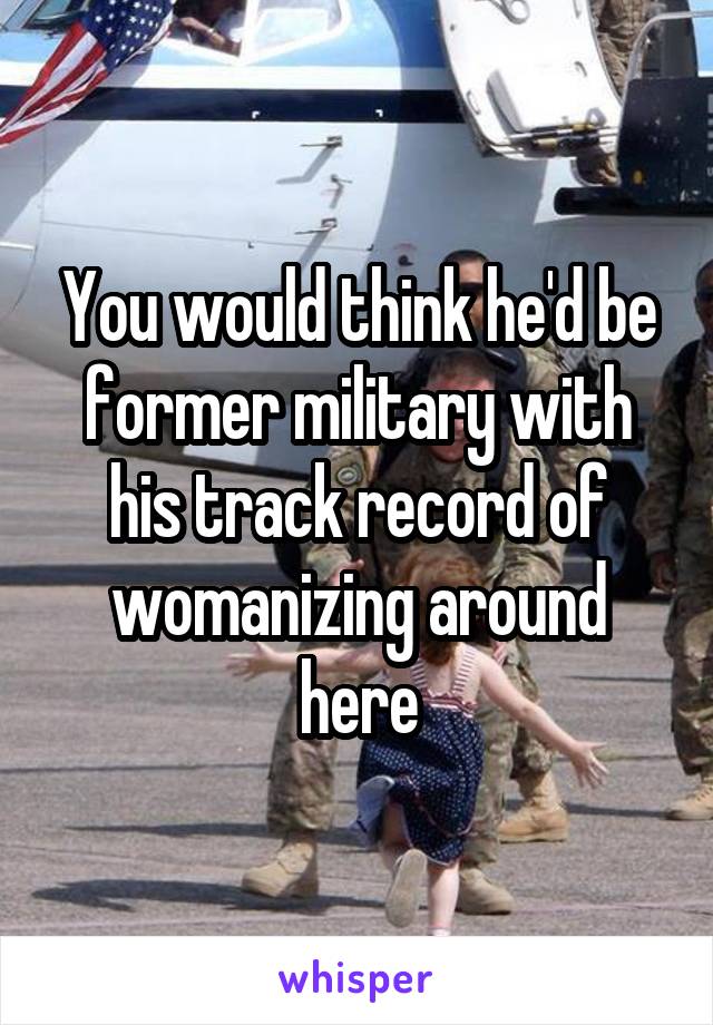 You would think he'd be former military with his track record of womanizing around here