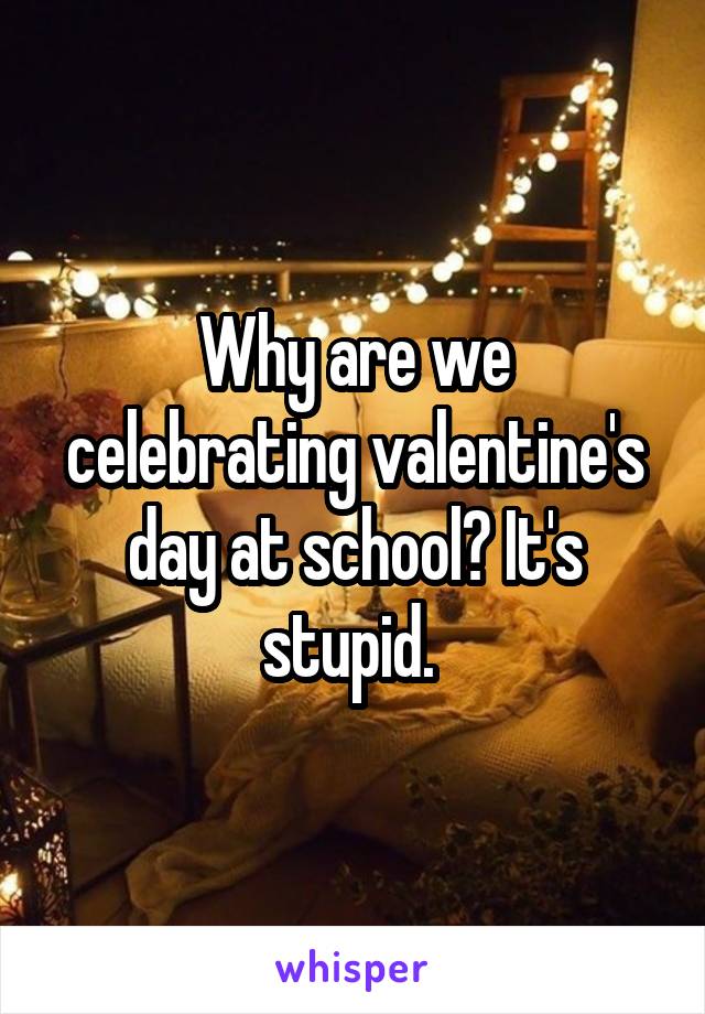 Why are we celebrating valentine's day at school? It's stupid. 