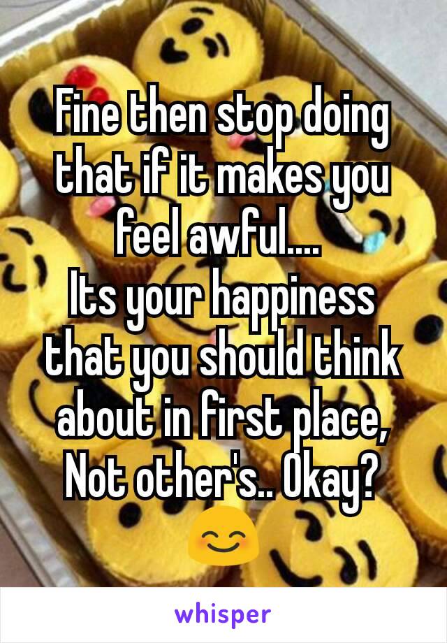 Fine then stop doing that if it makes you feel awful.... 
Its your happiness that you should think about in first place,
Not other's.. Okay? 😊