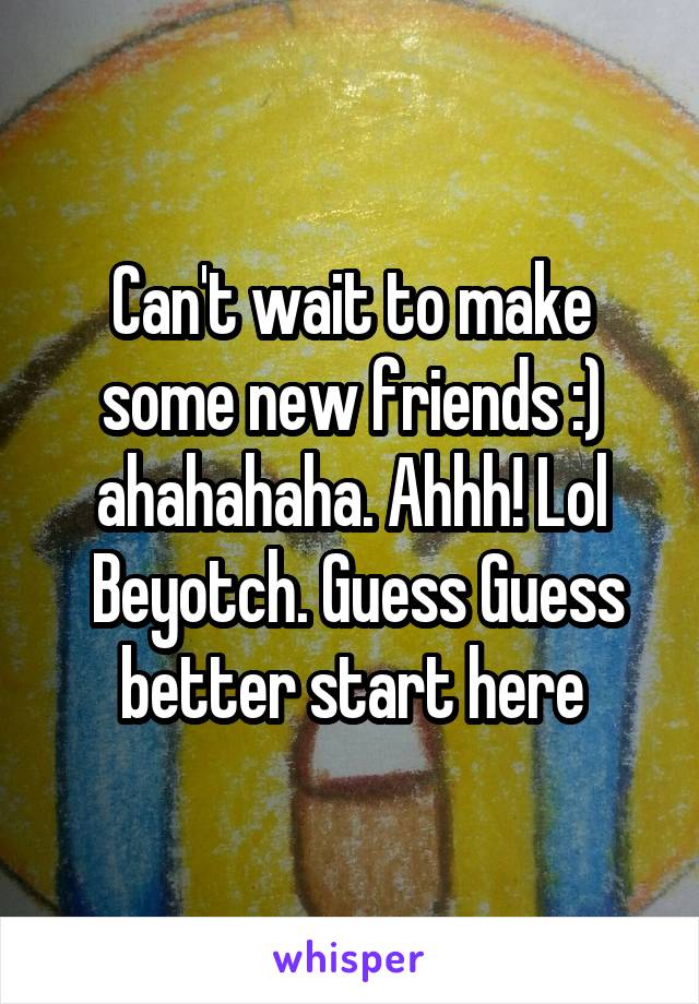 Can't wait to make some new friends :) ahahahaha. Ahhh! Lol
 Beyotch. Guess Guess better start here