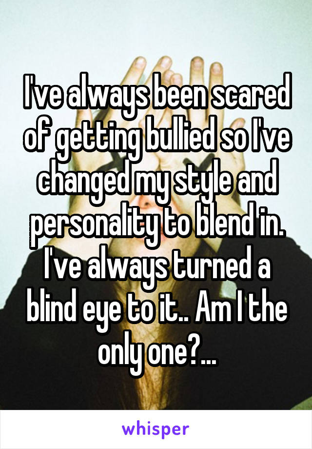 I've always been scared of getting bullied so I've changed my style and personality to blend in. I've always turned a blind eye to it.. Am I the only one?...