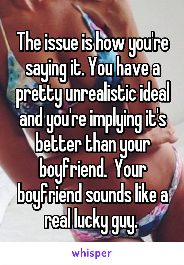 The issue is how you're saying it. You have a pretty unrealistic ideal and you're implying it's better than your boyfriend.  Your boyfriend sounds like a real lucky guy. 